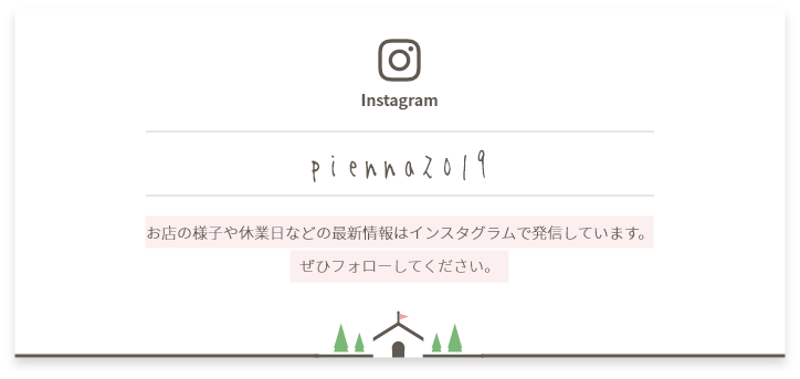アカウントID:pienna2019 お店の様子や休業日などの最新情報はインスタグラムで発信しています。ぜひフォローしてください。